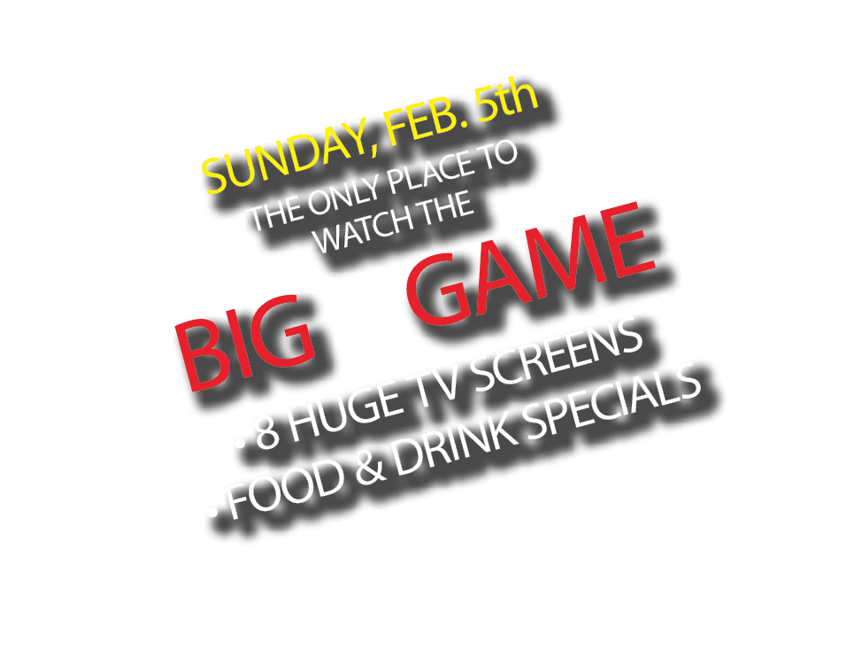 SUNDAY, FEB. 5th THE ONLY PLACE TO WATCH THE BIG GAME • 8 HUGE TV SCREENS • FOOD & DRINK SPECIALS